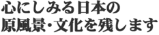 心にしみる日本の原風景・文化を残します。